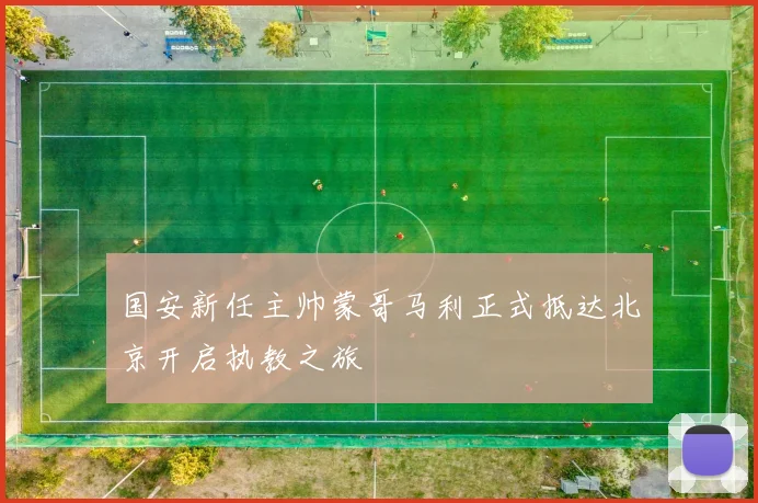 国安新任主帅蒙哥马利正式抵达北京开启执教之旅