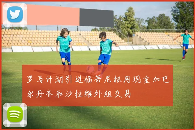 罗马计划引进福蒂尼拟用现金加巴尔丹齐和沙拉维外租交易