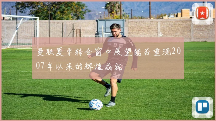 曼联夏季转会窗口展望能否重现2007年以来的辉煌成就