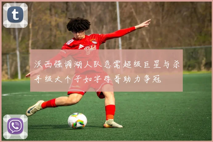 沃西强调湖人队急需超级巨星与杀手级大个子如字母哥助力争冠