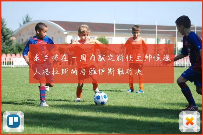 米兰将在一周内敲定新任主帅候选人格拉斯纳与雅伊斯勒对决