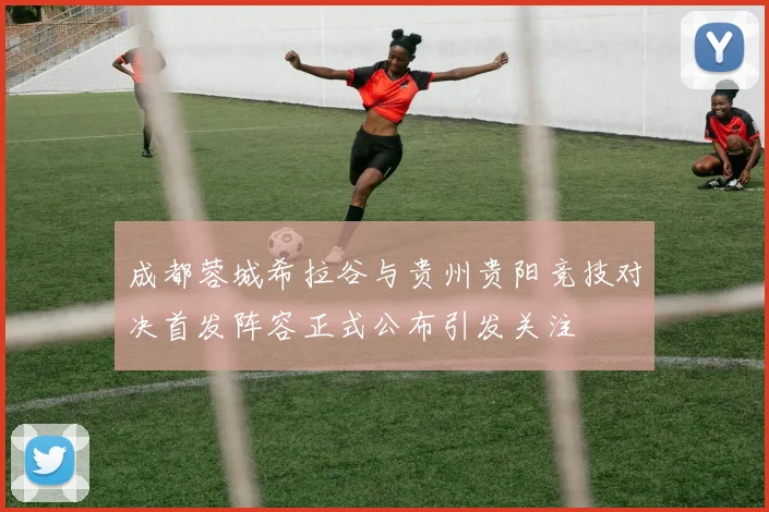 成都蓉城希拉谷与贵州贵阳竞技对决首发阵容正式公布引发关注