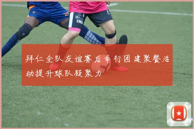 拜仁全队友谊赛后举行团建聚餐活动提升球队凝聚力