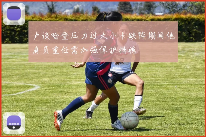 卢谈哈登压力过大小卡缺阵期间他肩负重任需加强保护措施
