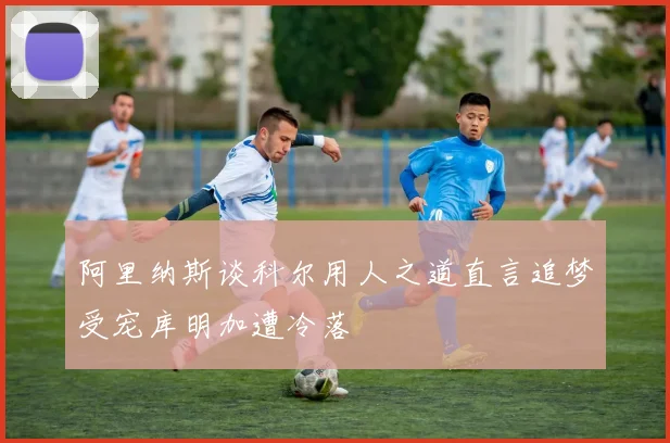 阿里纳斯谈科尔用人之道直言追梦受宠库明加遭冷落
