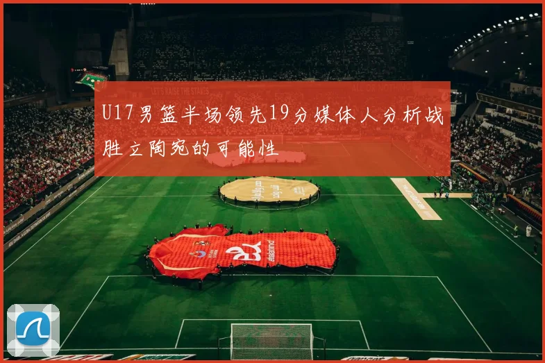 U17男篮半场领先19分媒体人分析战胜立陶宛的可能性