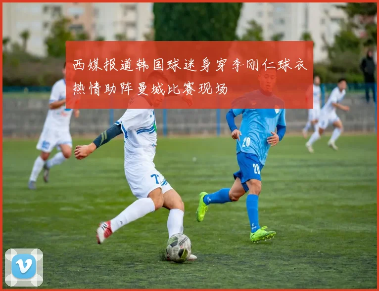 西媒报道韩国球迷身穿李刚仁球衣热情助阵曼城比赛现场